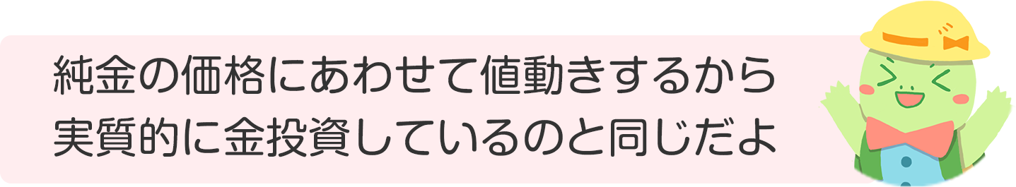 純金の価格にあわせて値動きするから実質的に金投資しているのと同じだよ